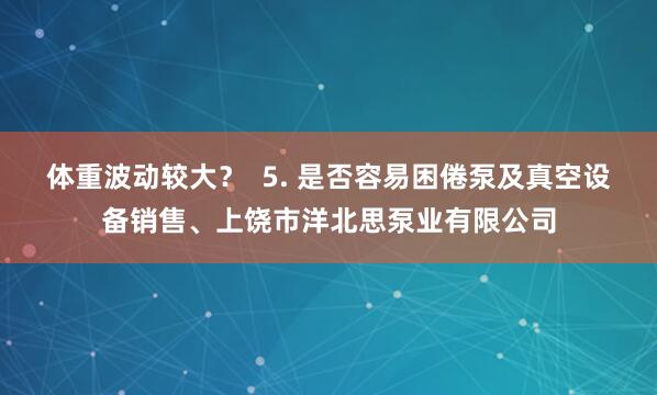 体重波动较大？  5. 是否容易困倦泵及真空设备销售、上饶市洋北思泵业有限公司