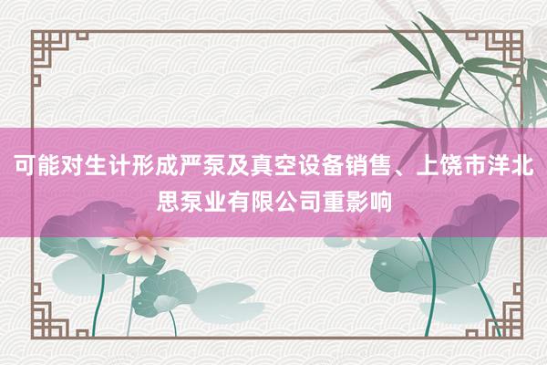 可能对生计形成严泵及真空设备销售、上饶市洋北思泵业有限公司重影响