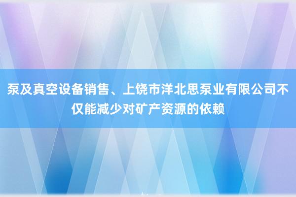 泵及真空设备销售、上饶市洋北思泵业有限公司不仅能减少对矿产资源的依赖