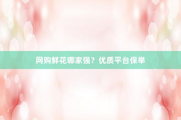 网购鲜花哪家强？优质平台保举